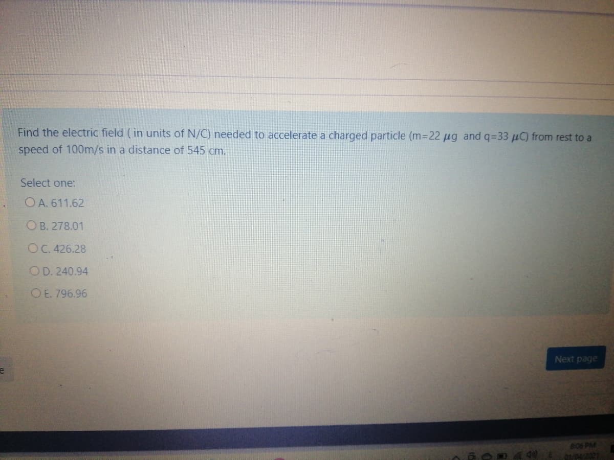 Find the electric field (in units of N/C) needed to accelerate a charged particle (m-22 µg and q=33 µC) from rest to a
speed of 100m/s in a distance of 545 cm.
Select one:
O A. 611.62
O B. 278.01
OC. 426.28
OD. 240.94
OE. 796.96
Next page
806 PM
