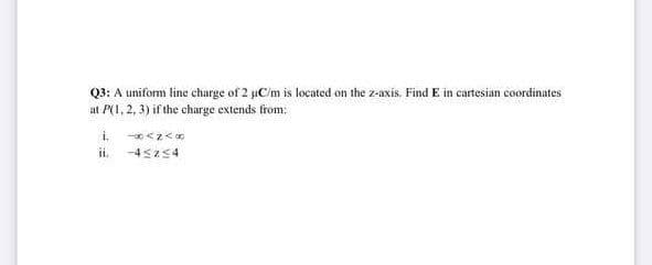 Q3: A uniform line charge of 2 µC/m is located on the z-axis. Find E in cartesian coordinates
at P(1, 2, 3) if the charge extends from:
i.
<z<0
ii. -4sz54
