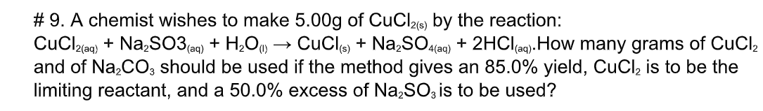 # 9. A chemist wishes to make 5.00g of CuCl26 by the reaction:
CuClzac) + Na,S03 a9) + H,O) → CuCle + Na,SO(ae) + 2HClag).
and of Na,CO, should be used if the method gives an 85.0% yield, CuCl, is to be the
limiting reactant, and a 50.0% excess of Na,SO, is to be used?
.How many grams of CuCl,
