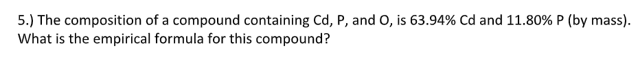 5.) The composition of a compound containing Cd, P, and O, is 63.94% Cd and 11.80% P (by mass).
What is the empirical formula for this compound?
