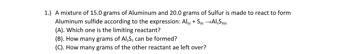 1.) A mixture of 15.0 grams of Aluminum and 20.0 grams of Sulfur is made to react to form
Aluminum sulfide according to the expression: Al, + S) →AI,S36)
(A). Which one is the limiting reactant?
(B). How many grams of Al,S, can be formed?
(C). How many grams of the other reactant ae left over?
