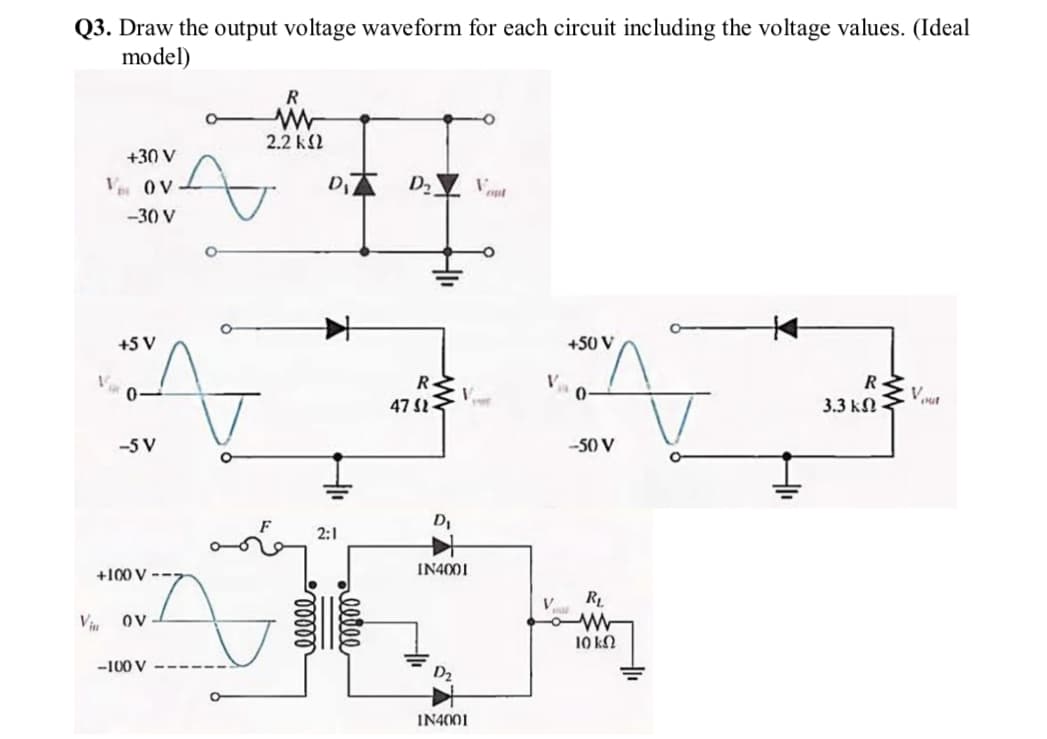 Q3. Draw the output voltage waveform for each circuit including the voltage values. (Ideal
model)
R
2.2 k2
+30 V
V OV
-30 V
+5 V
+50 V
R-
V
R
47 S
3.3 kN
-5 V
-50 V
D,
2:1
+100 V --7
IN4001
RL
Viu
OV
10 k2
-100 V
IN4001
alle
