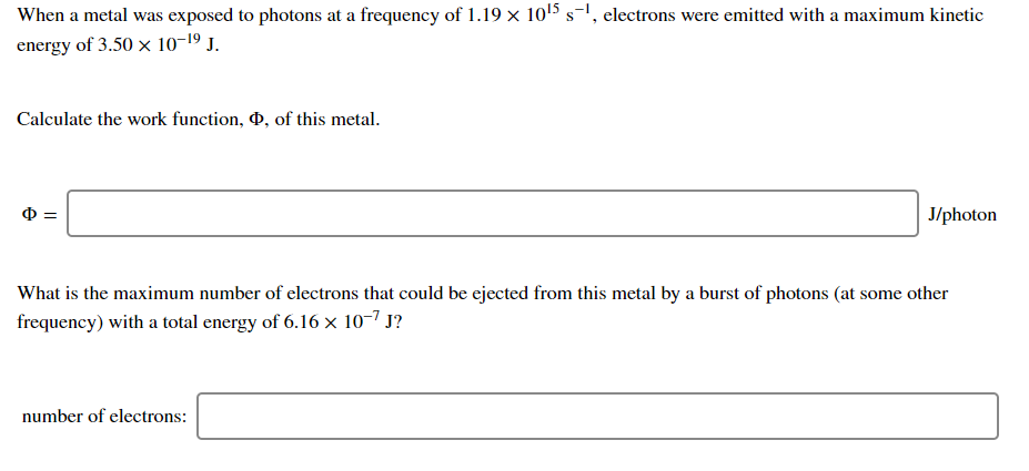 When a metal was exposed to photons at a frequency of 1.19 × 1015 s-1, electrons were emitted with a maximum kinetic
energy of 3.50 x 10-19 J.
Calculate the work function, 0, of this metal.
J/photon
What is the maximum number of electrons that could be ejected from this metal by a burst of photons (at some other
frequency) with a total energy of 6.16 x 10-7 J?
number of electrons:
