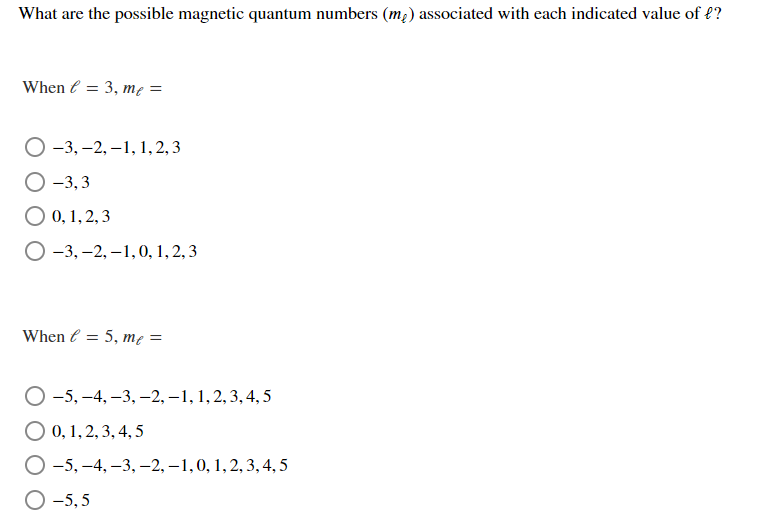 What are the possible magnetic quantum numbers (m2) associated with each indicated value of f?
When e = 3, me =
О-3, -2, —1, 1,2, 3
О-3, 3
О0,1, 2,3
О -3, —2,—1,0, 1, 2, 3
When e = 5, me =
%3D
О -5, —4, —3, —2, —1, 1, 2, 3, 4,5
О0,1,2, 3, 4,5
О-5, -4, -3, -2, -1,0, 1, 2, 3, 4,5
О-5,5
