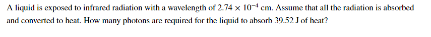 A liquid is exposed to infrared radiation with a wavelength of 2.74 x 104 cm. Assume that all the radiation is absorbed
and converted to heat. How many photons are required for the liquid to absorb 39.52 J of heat?

