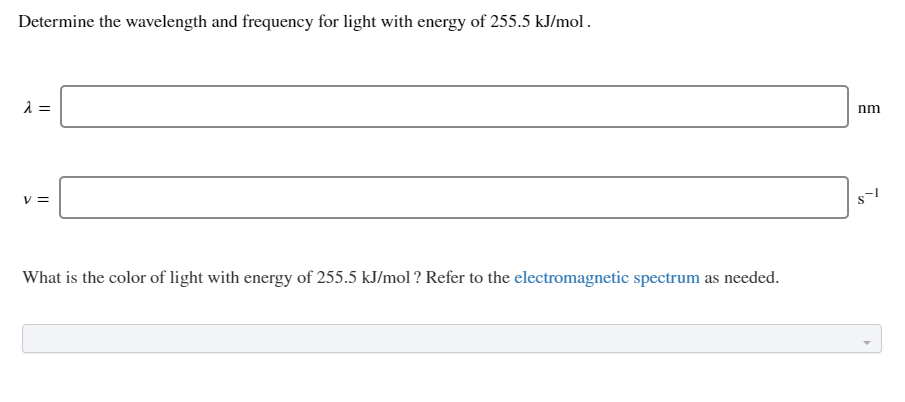 Determine the wavelength and frequency for light with energy of 255.5 kJ/mol.
nm
% =
What is the color of light with energy of 255.5 kJ/mol ? Refer to the electromagnetic spectrum as needed.
