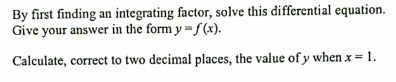 By first finding an integrating factor, solve this differential equation.
Give your answer in the form y = f(x).
Calculate, correct to two decimal places, the value of y when x = 1.
