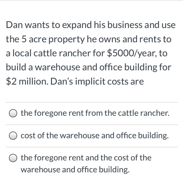 Dan wants to expand his business and use
the 5 acre property he owns and rents to
a local cattle rancher for $5000/year, to
build a warehouse and office building for
$2 million. Dan's implicit costs are
O the foregone rent from the cattle rancher.
cost of the warehouse and office building.
the foregone rent and the cost of the
warehouse and office building.
