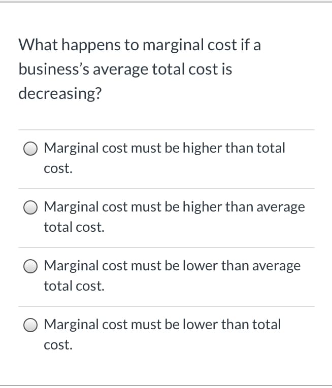 What happens to marginal cost if a
business's average total cost is
decreasing?
Marginal cost must be higher than total
cost.
Marginal cost must be higher than average
total cost.
Marginal cost must be lower than average
total cost.
Marginal cost must be lower than total
cost.
