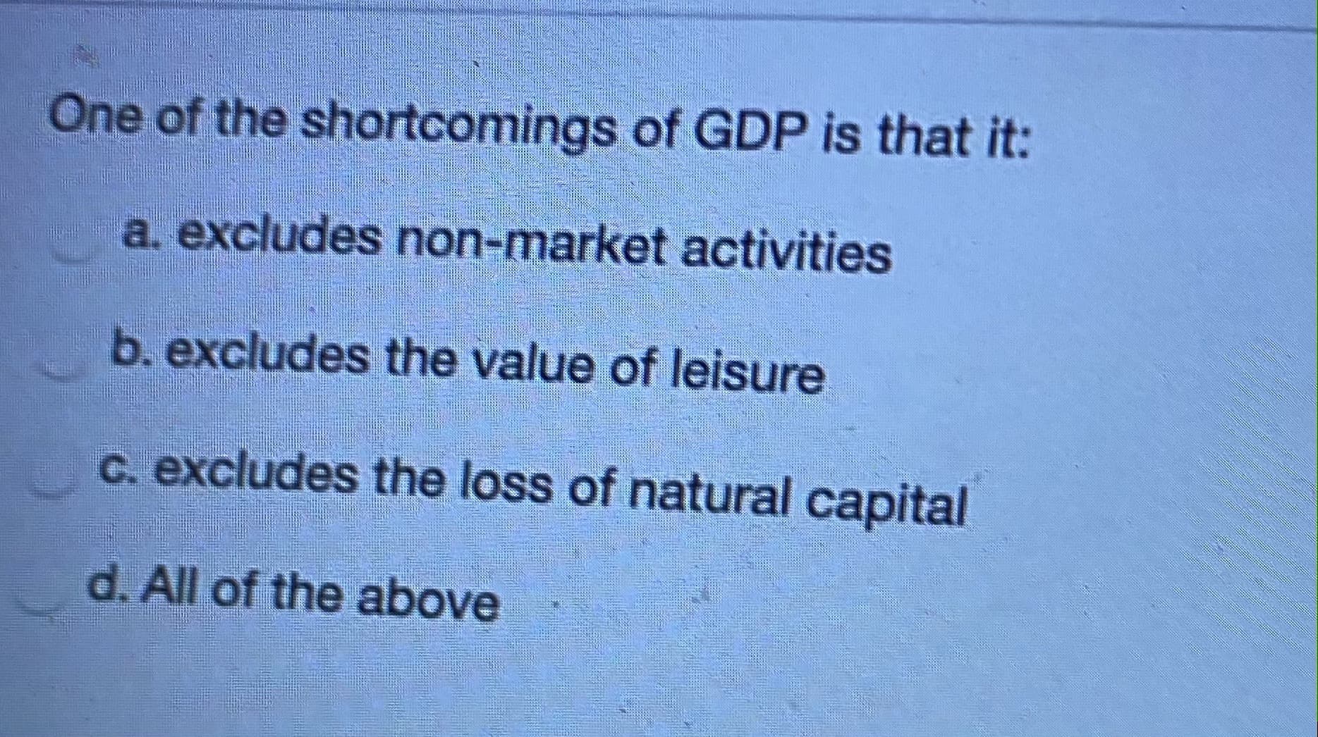 One of the shortcomings of GDP is that it:
a. excludes non-market activities
b. excludes the value of leisure
C. excludes the loss of natural capital
d. All of the above
