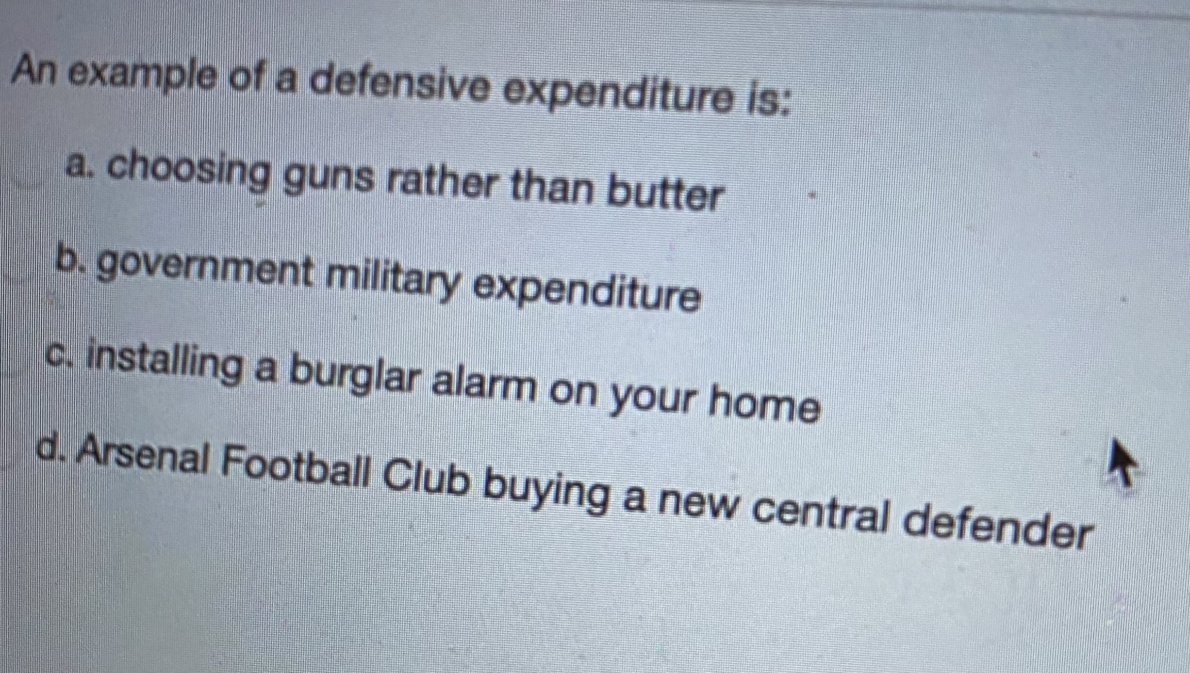 An example of a defensive expenditure is:
a. choosing guns rather than butter
b. government military expenditure
c. installing a burglar alarm on your home
d. Arsenal Football Club buying a new central defende
