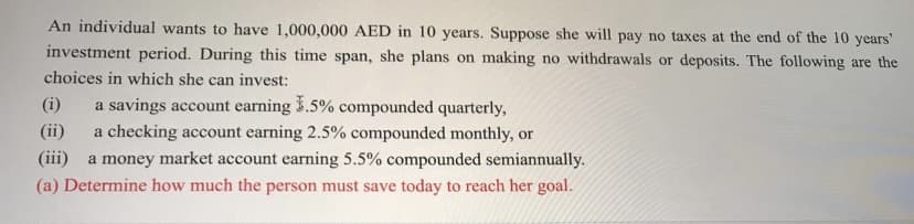 An individual wants to have 1,000,000 AED in 10 years. Suppose she will pay no taxes at the end of the 10 years'
investment period. During this time span, she plans on making no withdrawals or deposits. The following are the
choices in which she can invest:
(i)
a savings account earning 3.5% compounded quarterly,
(ii)
a checking account earning 2.5% compounded monthly, or
(iii)
a money market account earning 5.5% compounded semiannually.
(a) Determine how much the person must save today to reach her goal.
