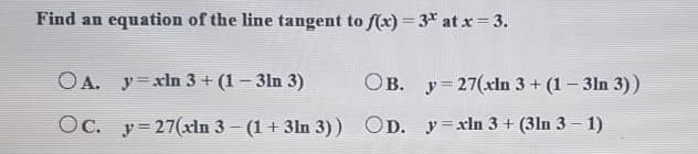 Find an equation of the line tangent to (x) = 3 at x = 3.
OA. y=xln 3 + (1- 3ln 3)
OB. y=27(xln 3+ (1- 3ln 3))
Oc. y= 27(xln 3 - (1 + 3ln 3)) OD. y=xln 3 + (3ln 3 - 1)
