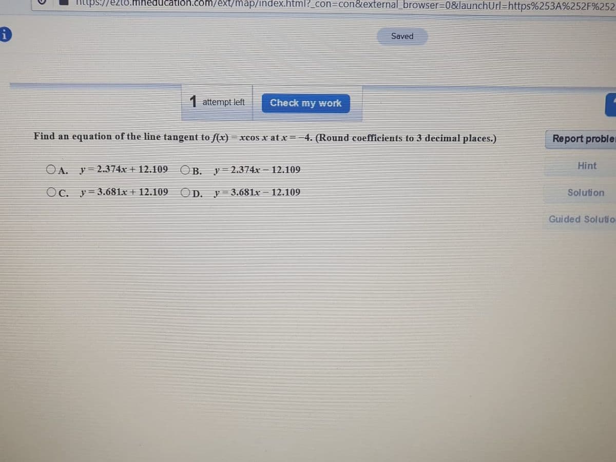 ups://ezto.mhéducation.com/ext/map/index.html?_con3Dcon&external_browser%3D0&launchUrl=https%253A%252F%252
Saved
1 attempt left
Check my work
Find an equation of the line tangent to f(x) = xcos x at x=-4. (Round coefficients to 3 decimal places.)
Report probler
Hint
OA.
y = 2.374x + 12.109
OB.
y= 2.374x - 12.109
Oc. y=3.681x + 12.109
OD.
y= 3.681x – 12.109
Solution
Guided Solutio
