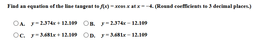 Find an equation of the line tangent to f(x) = xcos x at x = -4. (Round coefficients to 3 decimal places.)
OA. y= 2.374x + 12.109
В. у%3 2.374х — 12.109
Oc. y= 3.681x + 12.109
OD. у%33.681х - 12.109
