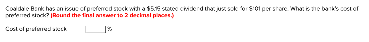 Coaldale Bank has an issue of preferred stock with a $5.15 stated dividend that just sold for $101 per share. What is the bank's cost of
preferred stock? (Round the final answer to 2 decimal places.)
Cost of preferred stock
