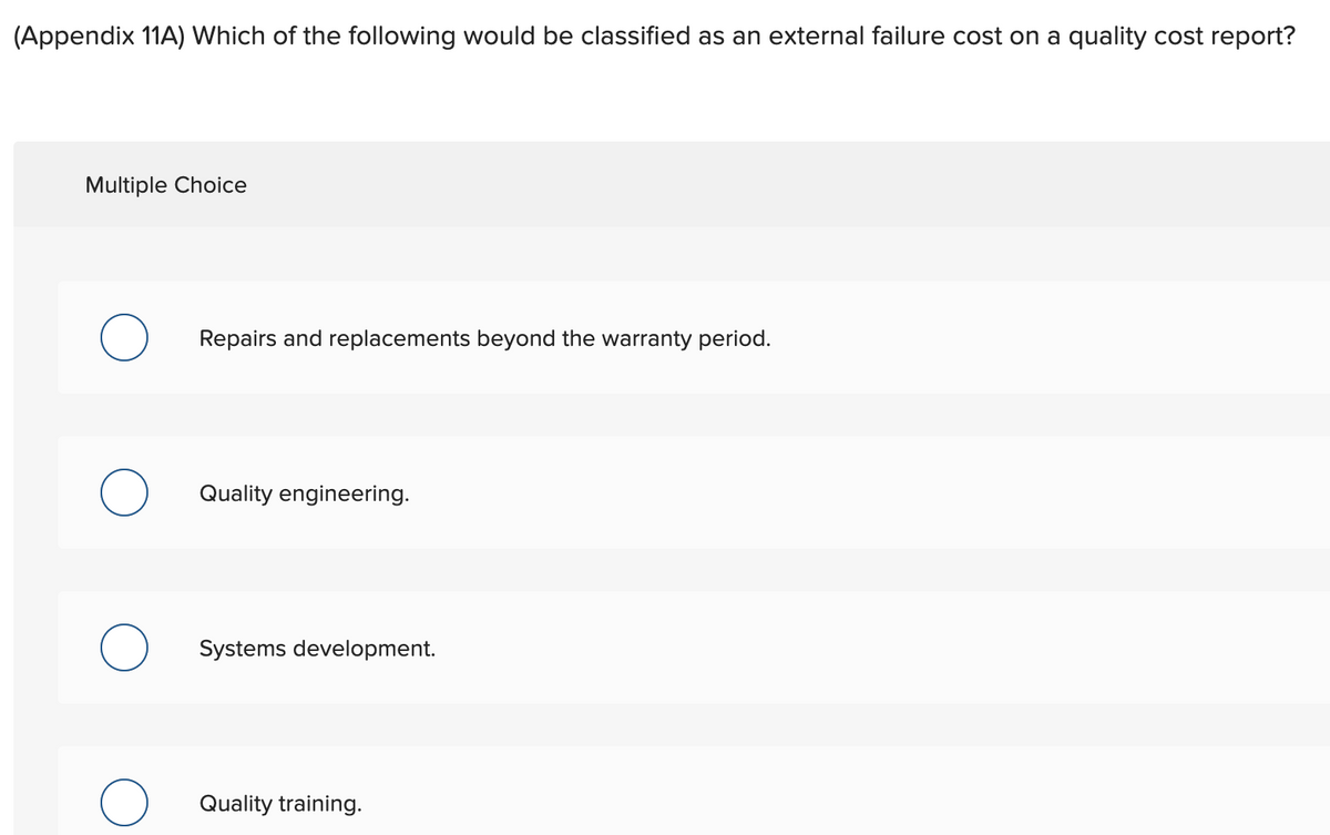 (Appendix 11A) Which of the following would be classified as an external failure cost on a quality cost report?
Multiple Choice
Repairs and replacements beyond the warranty period.
Quality engineering.
Systems development.
Quality training.
