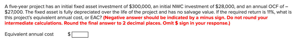 A five-year project has an initial fixed asset investment of $300,000, an initial NWC investment of $28,000, and an annual OCF of –
$27,000. The fixed asset is fully depreciated over the life of the project and has no salvage value. If the required return is 11%, what is
this project's equivalent annual cost, or EAC? (Negative answer should be indicated by a minus sign. Do not round your
intermediate calculations. Round the final answer to 2 decimal places. Omit $ sign in your response.)
Equivalent annual cost
%24
