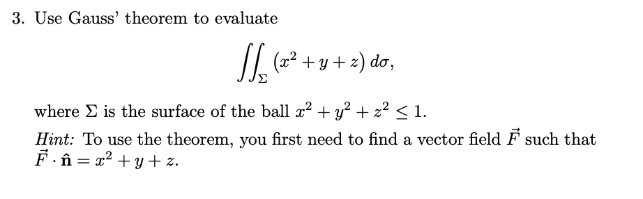 3. Use Gauss' theorem to evaluate
/L (2² + y + z) do,
where E is the surface of the ball x? + y? + z² < 1.
Hint: To use the theorem, you first need to find a vector field F such that
F.î = x2 + Y + z.
