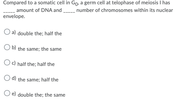 Compared to a somatic cell in Go, a germ cell at telophase of meiosis I has
amount of DNA and
envelope.
number of chromosomes within its nuclear
a) double the; half the
b) the same; the same
O c) half the; half the
d) the same; half the
e) double the; the same
