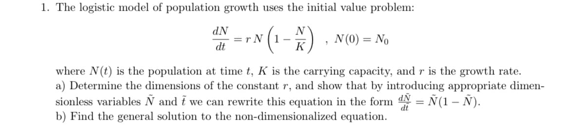 1. The logistic model of population growth uses the initial value problem:
NP
=r N
(1-)
N
N (0) = No
dt
K
where N(t) is the population at time t, K is the carrying capacity, and r is the growth rate.
a) Determine the dimensions of the constant r, and show that by introducing appropriate dimen-
sionless variables N and t we can rewrite this equation in the form
b) Find the general solution to the non-dimensionalized equation.
NP
dt
= Ñ(1 – Ñ).
