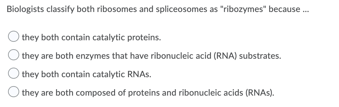 Biologists classify both ribosomes and spliceosomes as "ribozymes" because ...
O they both contain catalytic proteins.
O they are both enzymes that have ribonucleic acid (RNA) substrates.
O they both contain catalytic RNAS.
O they are both composed of proteins and ribonucleic acids (RNAS).
