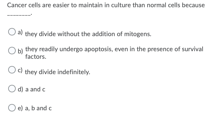 Cancer cells are easier to maintain in culture than normal cells because
a)
they divide without the addition of mitogens.
b)
they readily undergo apoptosis, even in the presence of survival
factors.
Oc)
they divide indefinitely.
O d) a and c
O e) a, b and c
