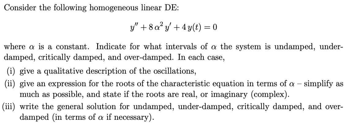 Consider the following homogeneous linear DE:
y" + 8 a? y' + 4 y(t) = 0
where a is a constant. Indicate for what intervals of a the system is undamped, under-
damped, critically damped, and over-damped. In each case,
(i) give a qualitative description of the oscillations,
(ii) give an expression for the roots of the characteristic equation in terms of a – simplify as
much as possible, and state if the roots are real, or imaginary (complex).
(iii) write the general solution for undamped, under-damped, critically damped, and over-
damped (in terms of a if necessary).
