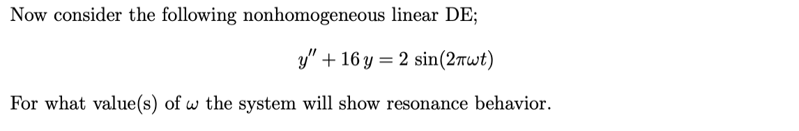 Now consider the following nonhomogeneous linear DE;
y" + 16 y = 2 sin(2rwt)
For what value(s) of w the system will show resonance behavior.
