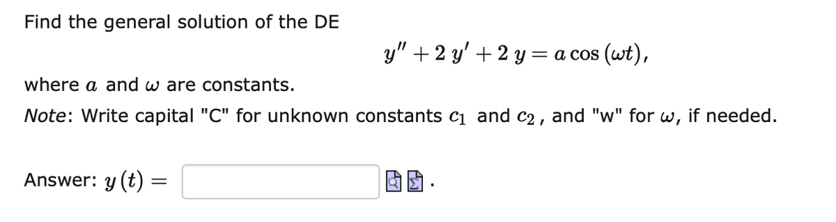 Find the general solution of the DE
y" + 2 y' + 2 y = a cos (wt),
where a and w are constants.
Note: Write capital "C" for unknown constants c1 and c2 , and "w" for
w,
if needed.
Answer: y (t) =
因团,
