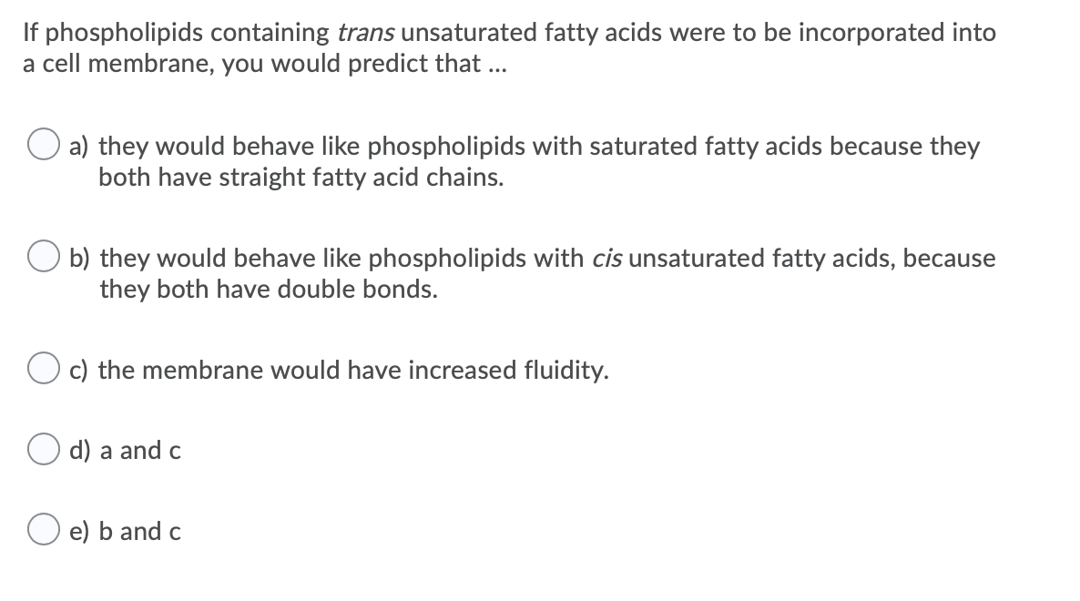 If phospholipids containing trans unsaturated fatty acids were to be incorporated into
a cell membrane, you would predict that ...
a) they would behave like phospholipids with saturated fatty acids because they
both have straight fatty acid chains.
b) they would behave like phospholipids with cis unsaturated fatty acids, because
they both have double bonds.
O c) the membrane would have increased fluidity.
d) a and c
e) b and c
