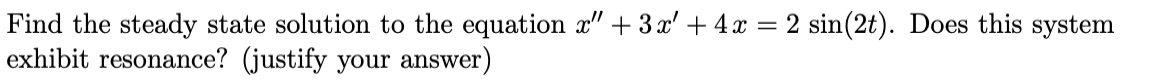 Find the steady state solution to the equation x" + 3 x' + 4x = 2 sin(2t). Does this system
exhibit resonance? (justify your answer)
