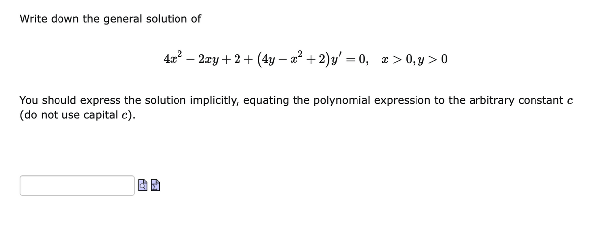 Write down the general solution of
4x? – 2xy + 2 + (4y – x² + 2)y' = 0, x > 0, y > 0
You should express the solution implicitly, equating the polynomial expression to the arbitrary constant c
(do not use capital c).
