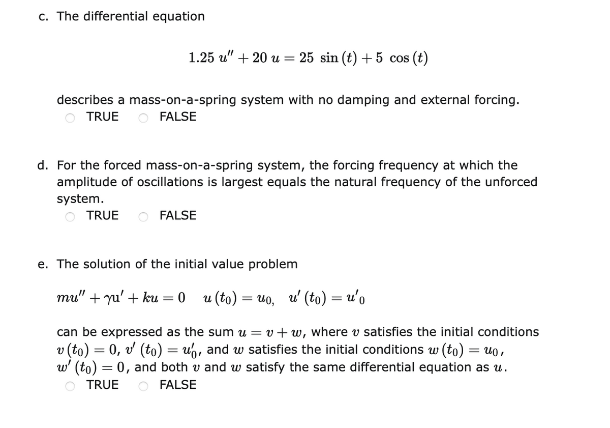 c. The differential equation
1.25 u" + 20 u = 25 sin (t) +5 cos (t)
describes a mass-on-a-spring system with no damping and external forcing.
TRUE
O FALSE
d. For the forced mass-on-a-spring system, the forcing frequency at which the
amplitude of oscillations is largest equals the natural frequency of the unforced
system.
TRUE
FALSE
e. The solution of the initial value problem
mu" + yu' + ku
u (to) = uo,
u' (to) = u'o
%3|
%3|
can be expressed as the sum u = v+w, where v satisfies the initial conditions
v (to) = 0, v (to) = u,, and w satisfies the initial conditions w (to)
w' (to) = 0, and both v and w satisfy the same differential equation as u.
= u0 ,
TRUE
FALSE

