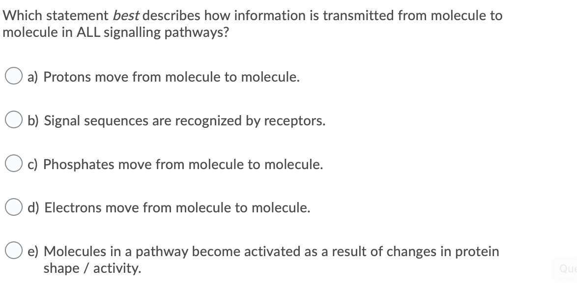 Which statement best describes how information is transmitted from molecule to
molecule in ALL signalling pathways?
a) Protons move from molecule to molecule.
O b) Signal sequences are recognized by receptors.
O c) Phosphates move from molecule to molecule.
O d) Electrons move from molecule to molecule.
e) Molecules in a pathway become activated as a result of changes in protein
shape / activity.
Que
