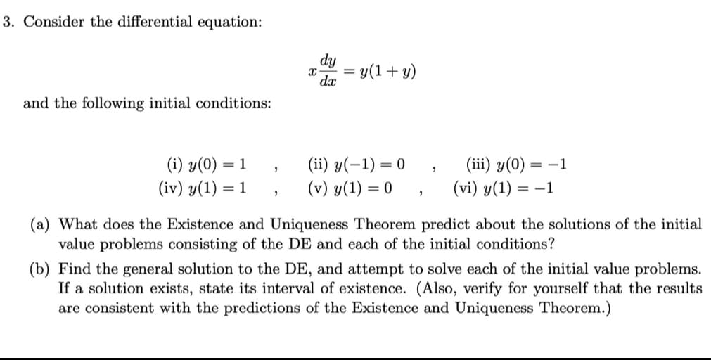 3. Consider the differential equation:
dy
dx
= y(1+ y)
and the following initial conditions:
(i) y(0):
(iv) y(1) = 1
(ii) y(-1) = 0
(v) y(1) =
(iii) y(0) = –1
(vi) y(1) = –1
= 1
(a) What does the Existence and Uniqueness Theorem predict about the solutions of the initial
value problems consisting of the DE and each of the initial conditions?
(b) Find the general solution to the DE, and attempt to solve each of the initial value problems.
If a solution exists, state its interval of existence. (Also, verify for yourself that the results
are consistent with the predictions of the Existence and Uniqueness Theorem.)
