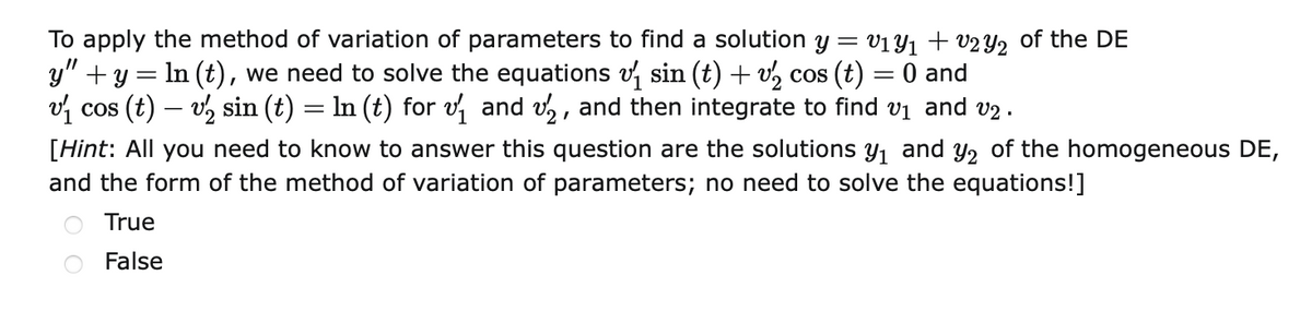 To apply the method of variation of parameters to find a solution y =
y" +y = In (t), we need to solve the equations v, sin (t) + v, cos (t) = 0 and
vị cos (t) – v, sin (t) = In (t) for v and vz, and then integrate to find vi and v2 .
V1Y1 + v2 Y2 of the DE
[Hint: All you need to know to answer this question are the solutions Y1 and y2 of the homogeneous DE,
and the form of the method of variation of parameters; no need to solve the equations!]
True
False
