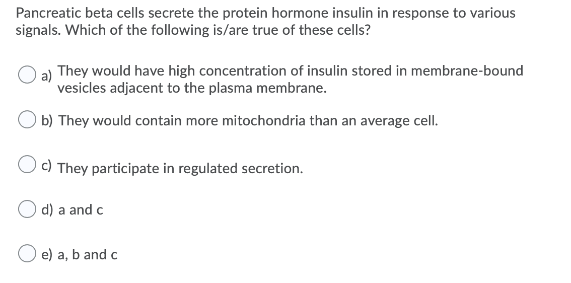 Pancreatic beta cells secrete the protein hormone insulin in response to various
signals. Which of the following is/are true of these cells?
a) They would have high concentration of insulin stored in membrane-bound
vesicles adjacent to the plasma membrane.
b) They would contain more mitochondria than an average cell.
C) They participate in regulated secretion.
d) a and c
e) a, b and c
