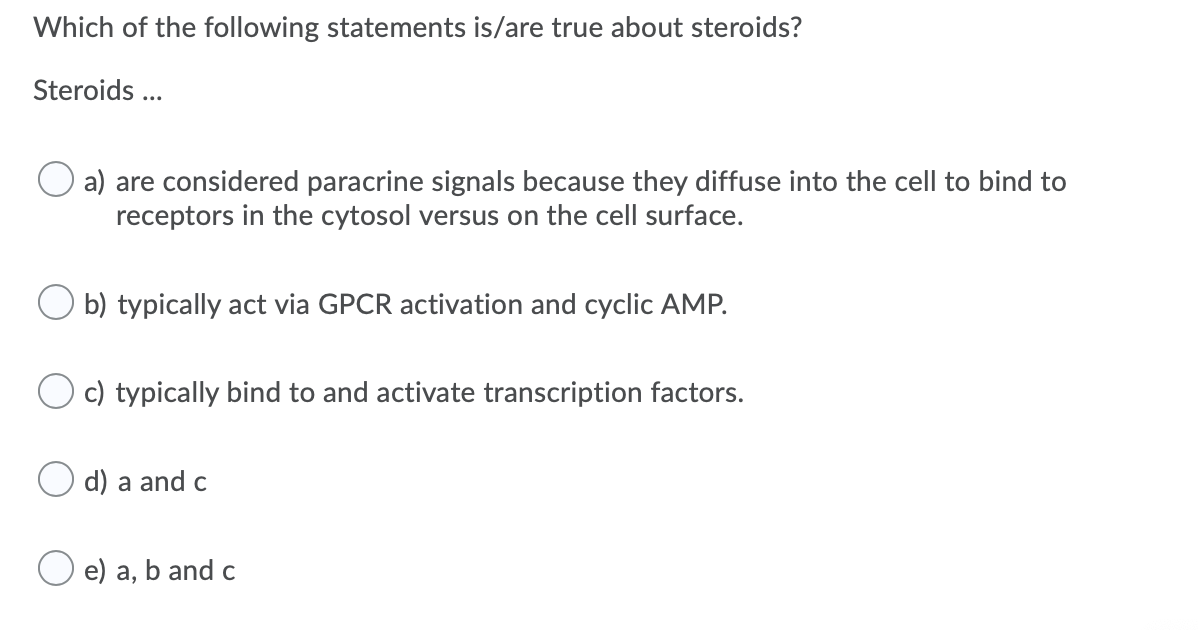 Which of the following statements is/are true about steroids?
Steroids ...
a) are considered paracrine signals because they diffuse into the cell to bind to
receptors in the cytosol versus on the cell surface.
b) typically act via GPCR activation and cyclic AMP.
O c) typically bind to and activate transcription factors.
d) a and c
e) a, b and c
