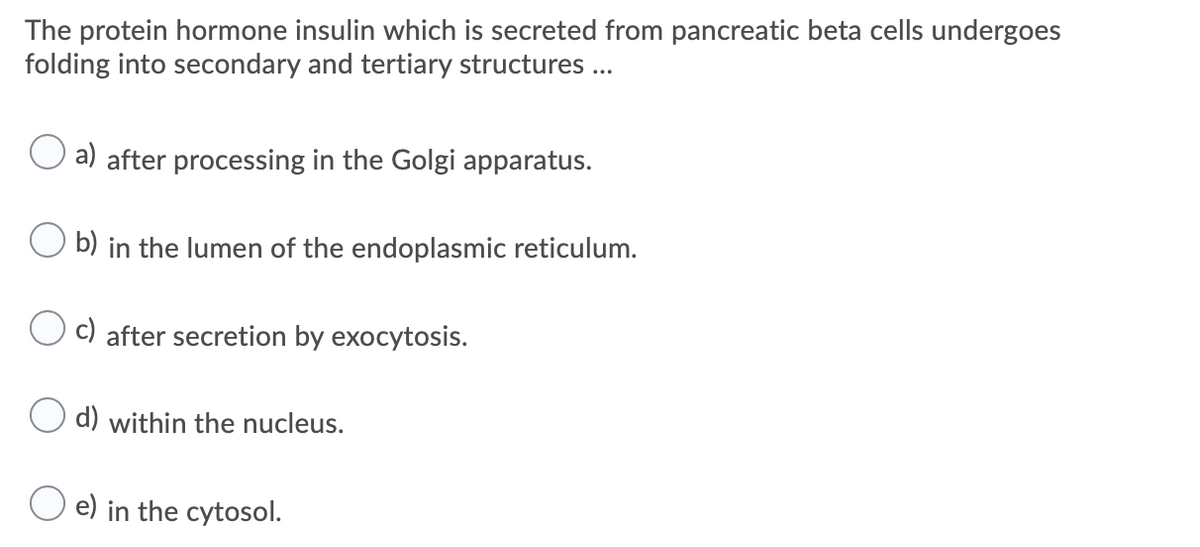 The protein hormone insulin which is secreted from pancreatic beta cells undergoes
folding into secondary and tertiary structures ...
a) after processing in the Golgi apparatus.
b) in the lumen of the endoplasmic reticulum.
c) after secretion by exocytosis.
O d) within the nucleus.
e) in the cytosol.
