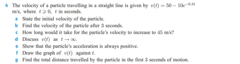 4 The velocity of a particle travelling in a straight line is given by v(t) = 50 – 10e-0.5t
m/s, where t> 0, t in seconds.
a State the initial velocity of the particle.
6 Find the velocity of the particle after 3 seconds.
c How long would it take for the particle's velocity to increase to 45 m/s?
d Discuss v(t) as t → ∞.
e Show that the particle's acceleration is always positive.
f Draw the graph of v(t) against t.
g Find the total distance travelled by the particle in the first 3 seconds of motion.
