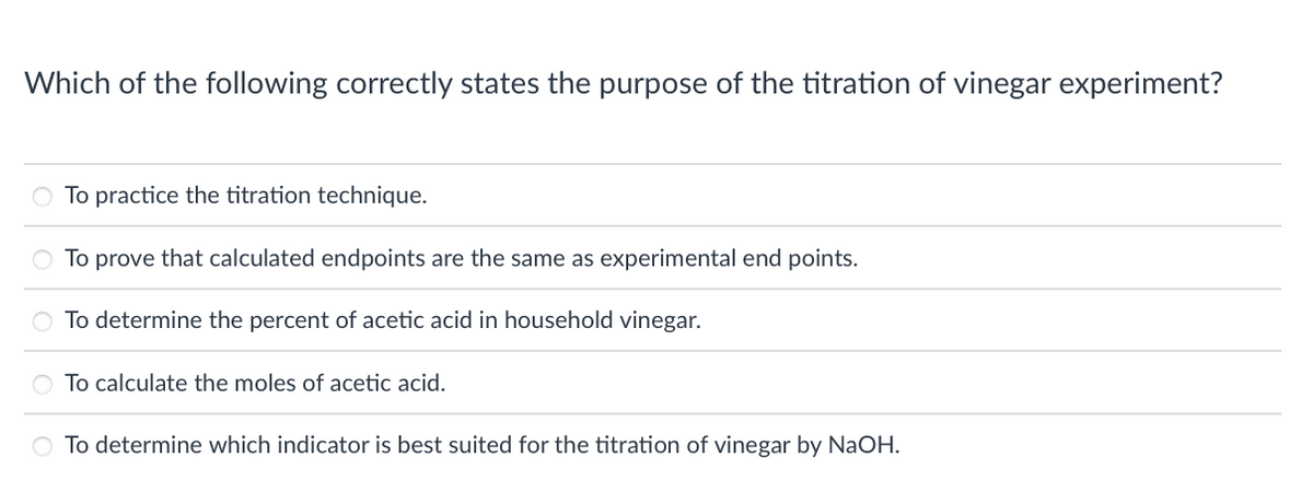 Which of the following correctly states the purpose of the titration of vinegar experiment?
O To practice the titration technique.
To prove that calculated endpoints are the same as experimental end points.
To determine the percent of acetic acid in household vinegar.
To calculate the moles of acetic acid.
O To determine which indicator is best suited for the titration of vinegar by NaOH.

