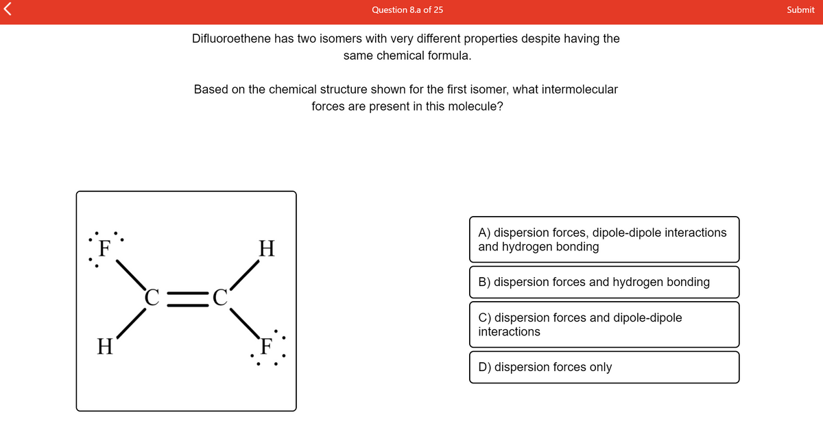 Question 8.a of 25
Submit
Difluoroethene has two isomers with very different properties despite having the
same chemical formula.
Based on the chemical structure shown for the first isomer, what intermolecular
forces are present in this molecule?
F
H.
A) dispersion forces, dipole-dipole interactions
and hydrogen bonding
B) dispersion forces and hydrogen bonding
C
C) dispersion forces and dipole-dipole
interactions
H.
F
D) dispersion forces only
