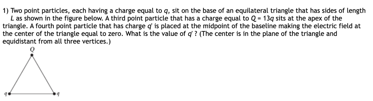 1) Two point particles, each having a charge equal to q, sit on the base of an equilateral triangle that has sides of length
L as shown in the figure below. A third point particle that has a charge equal to Q = 13q sits at the apex of the
triangle. A fourth point particle that has charge q' is placed at the midpoint of the baseline making the electric field at
the center of the triangle equal to zero. What is the value of q' ? (The center is in the plane of the triangle and
equidistant from all three vertices.)
9