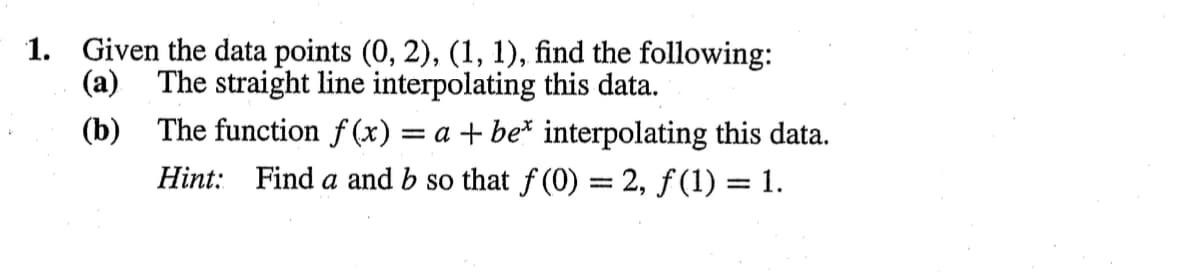 1. Given the data points (0, 2), (1, 1), find the following:
(a) The straight line interpolating this data.
(b)
The function f(x) = a + be* interpolating this data.
Hint: Find a and b so that f(0) = 2, f(1) = 1.