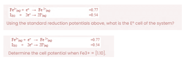 Feo + e* → Fe"
Iz00
+0.77
+0.54
Using the standard reduction potentials above, what is the E° cell of the system?
+0.77
2e → 21°0
+0.54
Determine the cell potential when Fe3+ = [1.10].
%3D
