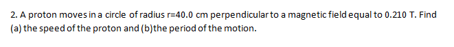 2. A proton moves in a circle of radius r=40.0 cm perpendicularto a magnetic field equal to 0.210 T. Find
(a) the speed of the proton and (b)the period of the motion.
