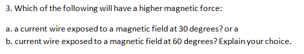 3. Which of the following will have a higher magnetic force:
a. a current wire exposed to a magnetic field at 30 degrees? or a
b. current wire exposed to a magnetic field at 60 degrees? Explain your choice.
