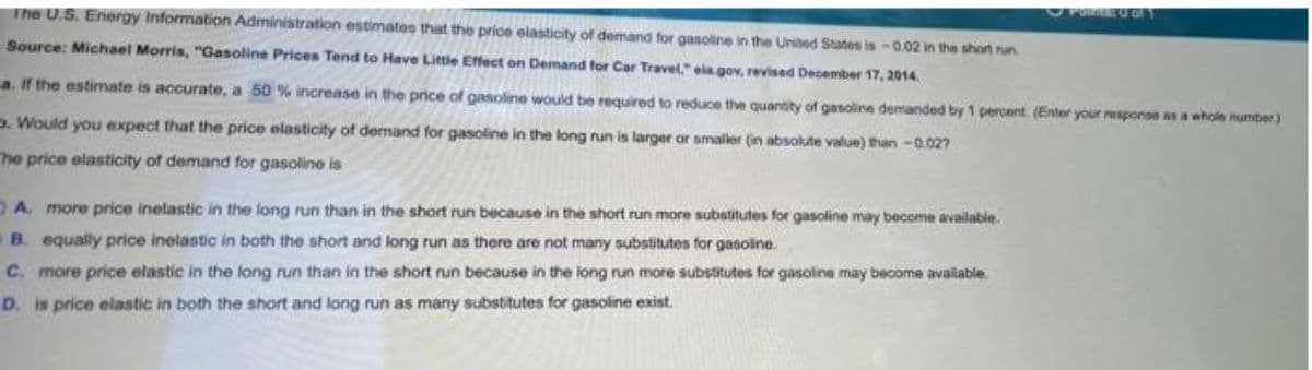 The U.S. Energy Information Administration estimatos that the prioe elasticity of demand for gasoline in the United States is -0.02 in the short run
PonEU O
Source: Michael Morris, "Gasoline Prices Tend to Have Little Effect on Demand for Car Travel," ela gov, revised December 17, 2014.
a. If the estimate is accurate, a 50 % increase in the price of gasoline would be required to reduce the quantity of gasoline demanded by 1 percent. (Enter your response as a whole number)
D. Would you expect that the price elasticity of demand for gasoline in the long run is larger or smaller (in absolute value) than -0.027
he price elasticity of demand for gasoline is
DA. more price inelastic in the long run than in the short run because in the short run more substitutes for gasoline may become available.
B. equally price inetastic in both the short and long run as there are not many substitutes for gasoline.
C. more price elastic in the long run than in the short run because in the long run more substitutes for gasoline may become available.
D. is price elastic in both the short and long run as many substitutes for gasoline exist.
