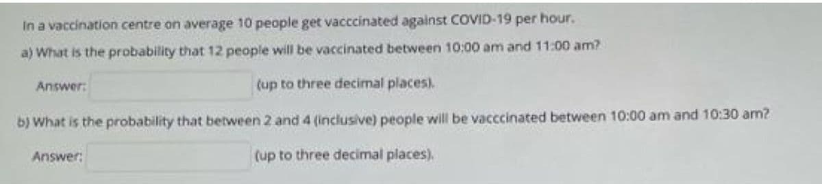 In a vaccination centre on average 10 people get vacccinated against COVID-19 per hour.
a) What is the probability that 12 people will be vaccinated between 10:00 am and 11:00 am?
Answer:
(up to three decimal places).
b) What is the probability that between 2 and 4 (inclusive) people will be vacccinated between 10:00 am and 10:30 am?
Answer:
(up to three decimal places).
